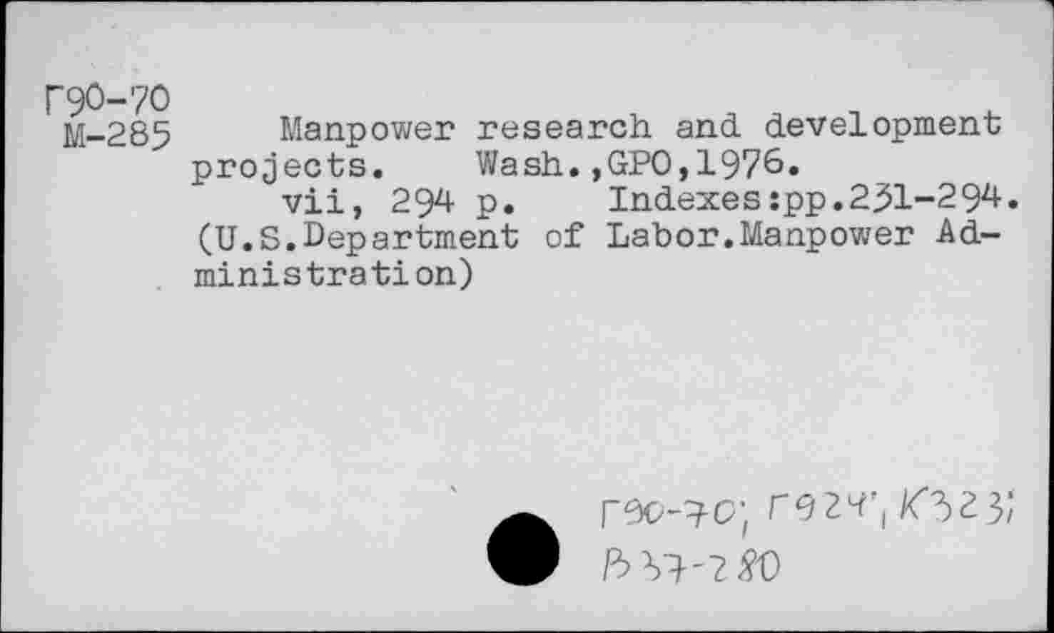 ﻿P9O-7O
M-285
Manpower research and development projects. Wash.,GPO,1976.
vii, 294 p.	Indexes:pp.231-294.
(U.S.Department of Labor.Manpower Administration)
r92^'( /fV3/
P> Vl-?w